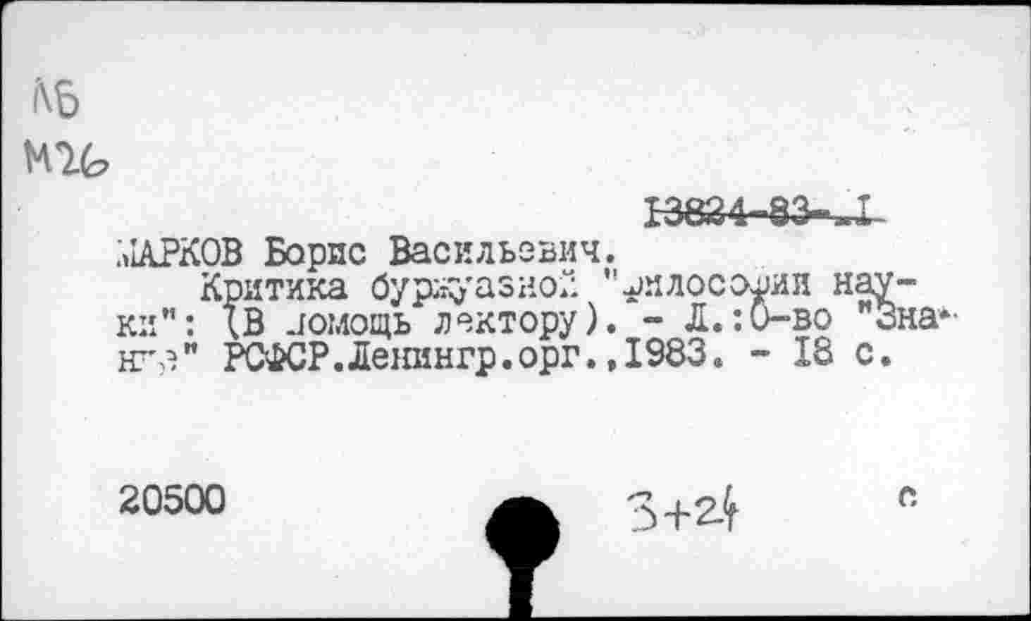 ﻿i\5
MIG
13824-83-^1 alAPKOB Борис Васильевич.
Критика буржуазно! "^илосо^ии науки”: ХВ помощь лектору). - Л.:0-во Зна-нгз" РСФСР.Ленингр.орг.,1983. - 18 с.
20500 з+2.^е